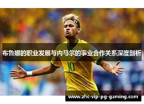 布鲁娜的职业发展与内马尔的事业合作关系深度剖析 布鲁娜的职业发展与内马尔的事业合作关系深度剖析