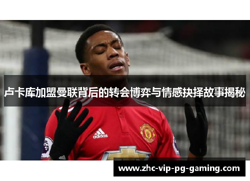 卢卡库加盟曼联背后的转会博弈与情感抉择故事揭秘