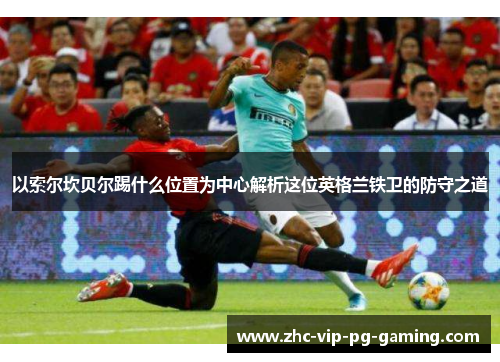 以索尔坎贝尔踢什么位置为中心解析这位英格兰铁卫的防守之道