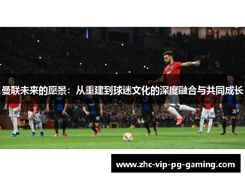 曼联未来的愿景：从重建到球迷文化的深度融合与共同成长