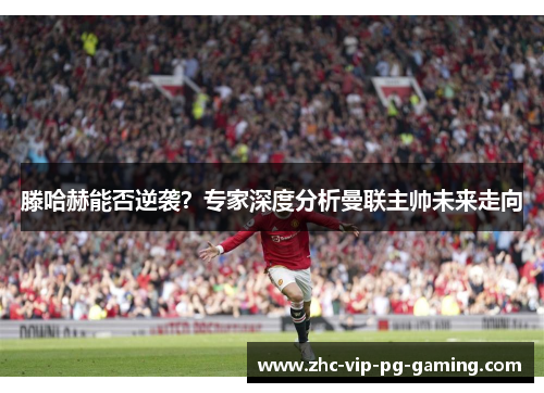 滕哈赫能否逆袭?专家深度分析曼联主帅未来走向 滕哈赫能否逆袭?专家深度分析曼联主帅未来走向