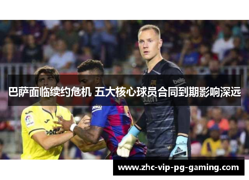 巴萨面临续约危机 五大核心球员合同到期影响深远 巴萨面临续约危机 五大核心球员合同到期影响深远