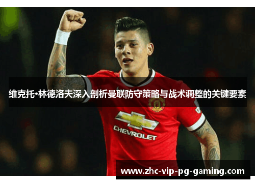 维克托·林德洛夫深入剖析曼联防守策略与战术调整的关键要素