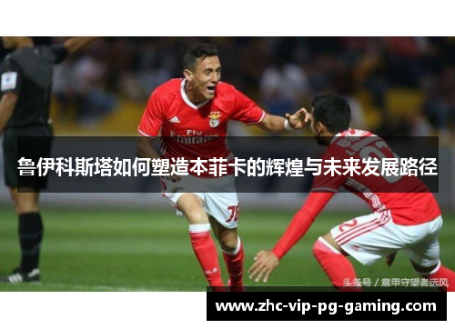 鲁伊科斯塔如何塑造本菲卡的辉煌与未来发展路径